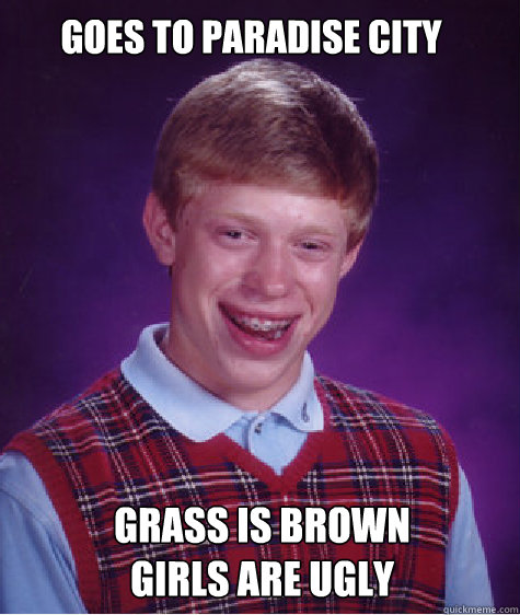 GOES TO PARADISE CITY GRASS IS BROWN 
GIRLS ARE UGLY - GOES TO PARADISE CITY GRASS IS BROWN 
GIRLS ARE UGLY  Bad luck brian L