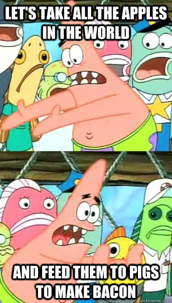 Let's take all the apples in the world And feed them to pigs to make bacon  Push it somewhere else Patrick