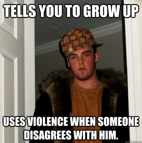 tells you to grow up uses violence when someone disagrees with him. - tells you to grow up uses violence when someone disagrees with him.  Scumbag Steve