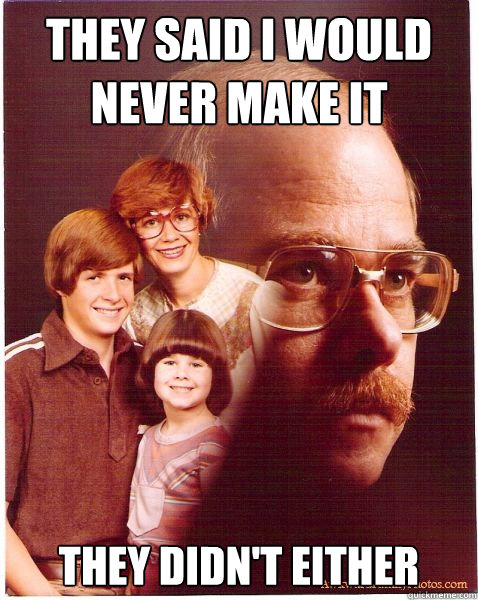 THey said I would never make it they didn't either  Vengeance Dad