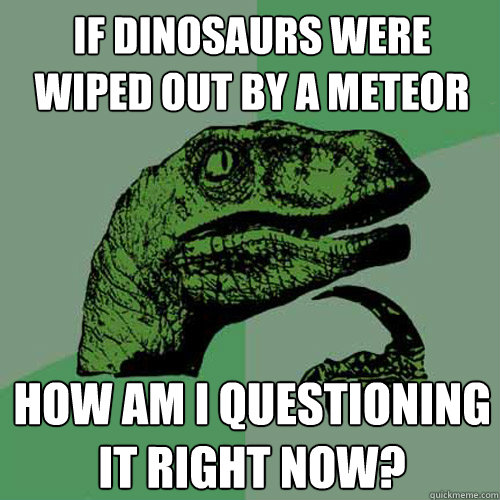 If dinosaurs were wiped out by a meteor How am I questioning it right now?  Philosoraptor