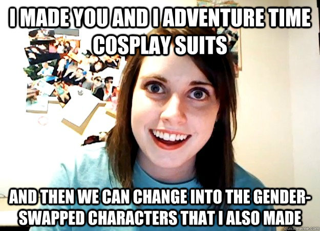 i made you and i Adventure time cosplay suits and then we can change into the gender-swapped characters that i also made   Overly Attached Girlfriend