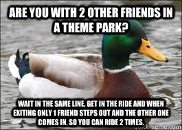Are you with 2 other friends in a theme park? Wait in the same line, get in the ride and when exiting only 1 friend steps out and the other one comes in. so you can ride 2 times.  Good Advice Duck