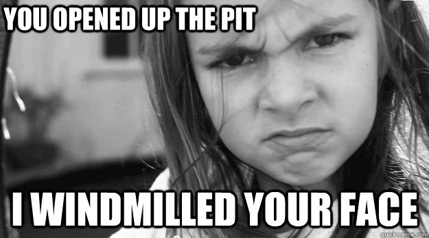 you opened up the pit i windmilled your face  