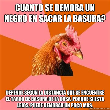 ¿cuanto se demora un negro en sacar la basura? depende segun la distancia que se encuentre el tarro de basura de la casa, porque si esta lejos, puede demorar un poco mas.  Anti-Joke Chicken