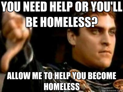 You need help or you'll be homeless? Allow me to help you become homeless  Downvoting Roman