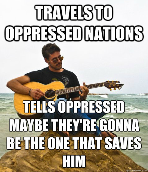travels to oppressed nations  Tells oppressed maybe they're gonna be the one that saves him  Douchebag Guitarist