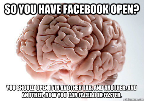 So you have facebook open? You should open it in another tab, and another, and another; now you can facebook faster.  Scumbag Brain