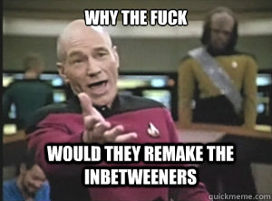 why the fuck would they remake the inbetweeners  Annoyed Picard