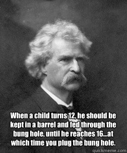 When a child turns 12, he should be kept in a barrel and fed through the bung hole, until he reaches 16…at which time you plug the bung hole.  Mark Twain on Raising Teenagers