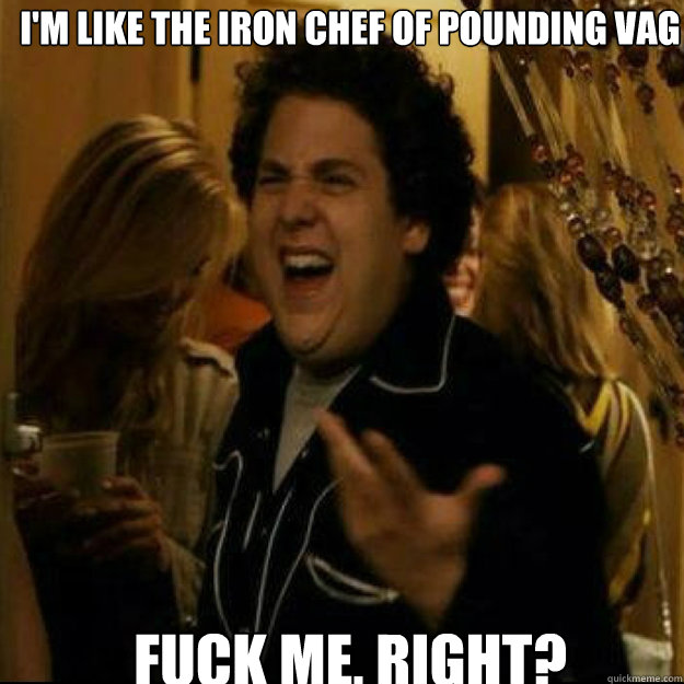 I'm like the iron chef of pounding vag FUCK ME, RIGHT?  
