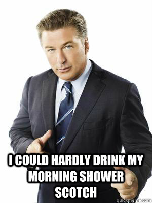  I could hardly drink my morning shower scotch -  I could hardly drink my morning shower scotch  Jack Donaghy