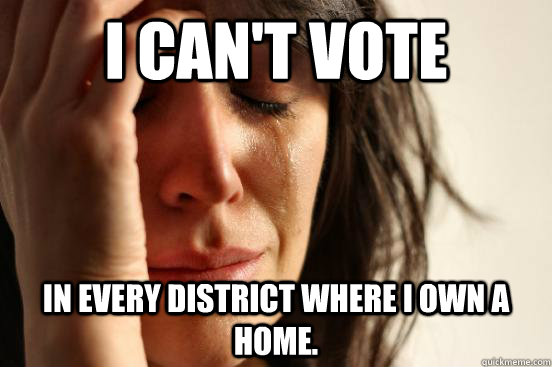I can't vote In every district where I own a home.  First World Problems