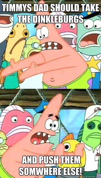 Timmys Dad should take the Dinkleburgs  AND PUSH THEM SOMWHERE ELSE!  Push it somewhere else Patrick