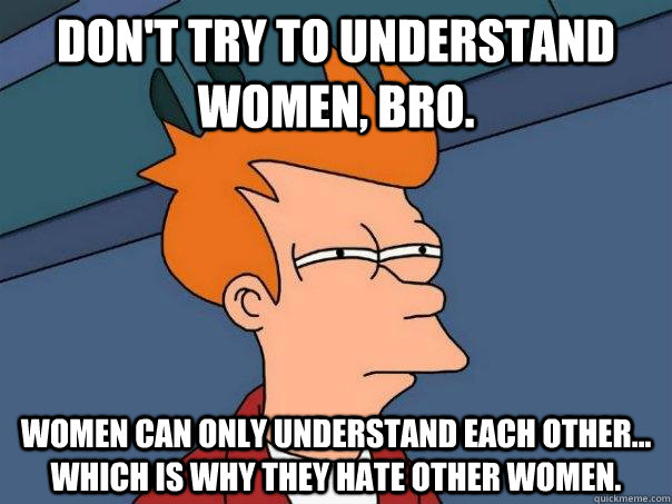 Don't try to understand Women, bro. Women can only understand each other... which is why they hate other women.  Futurama Fry