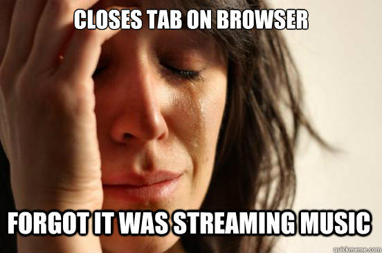 Closes Tab on Browser  Forgot it was streaming music  First World Problems