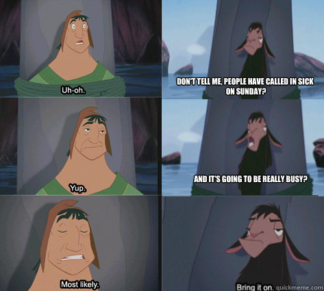 Don't tell me, people have called in sick
 on sunday? and it's going to be really busy? - Don't tell me, people have called in sick
 on sunday? and it's going to be really busy?  Waterfall Kuzco