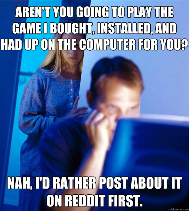 Aren't you going to play the game I bought, installed, and had up on the computer for you? nah, i'd rather post about it on reddit first. - Aren't you going to play the game I bought, installed, and had up on the computer for you? nah, i'd rather post about it on reddit first.  Redditors Wife