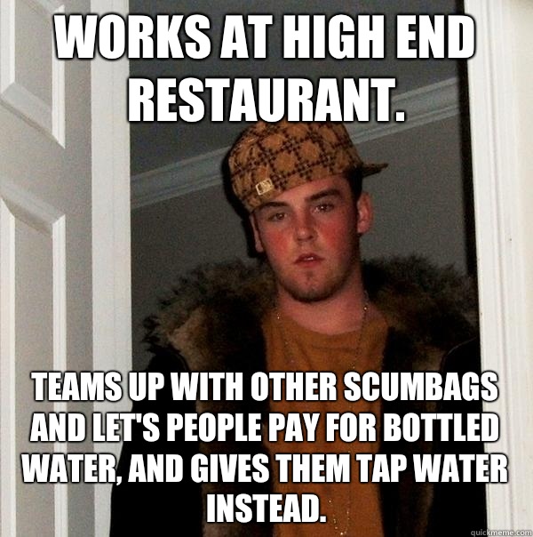 Works at high end restaurant. Teams up with other scumbags and let's people pay for bottled water, and gives them tap water instead.  Scumbag Steve
