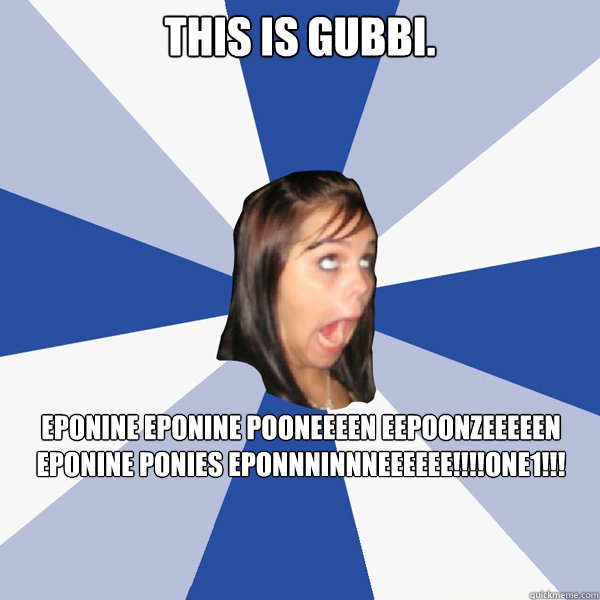 This is Gubbi. EPONINE EPONINE POONEEEEN EEPOONZEEEEEN EPONINE PONIES EPONNNINNNEEEEEE!!!!one1!!!  Annoying Facebook Girl