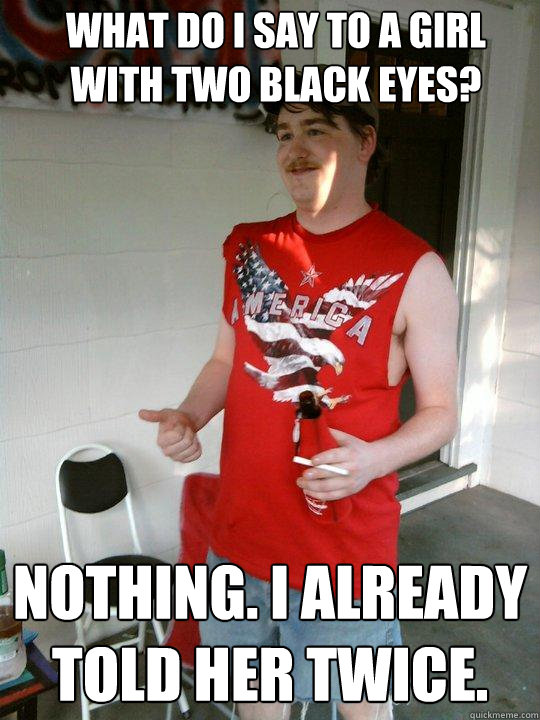 What do I say to a girl with two black eyes? Nothing. I already told her twice.  Redneck Randal
