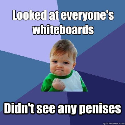 Looked at everyone's whiteboards
 Didn't see any penises - Looked at everyone's whiteboards
 Didn't see any penises  Success Kid