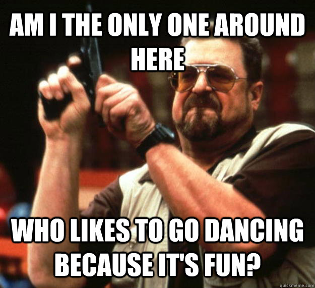 AM I THE ONLY ONE AROUND HERE Who likes to go dancing because it's fun?  Angry Walter