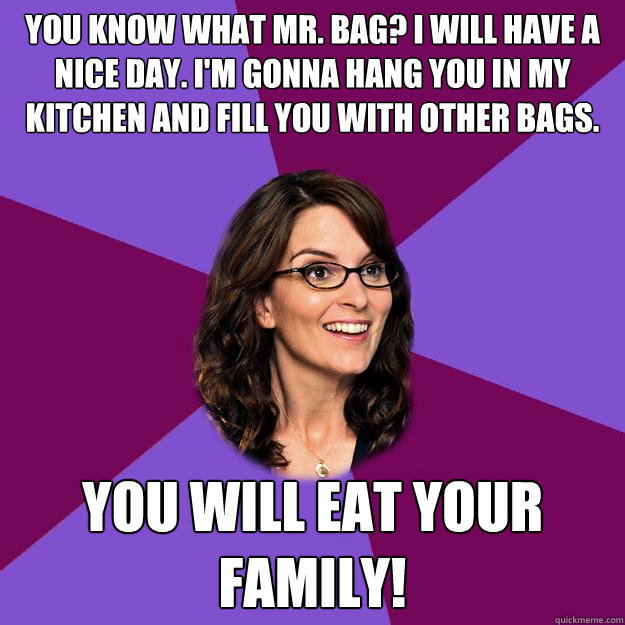 You know what Mr. Bag? I will have a nice day. I'm gonna hang you in my kitchen and fill you with other bags. you will eat your family!  Liz Lemon