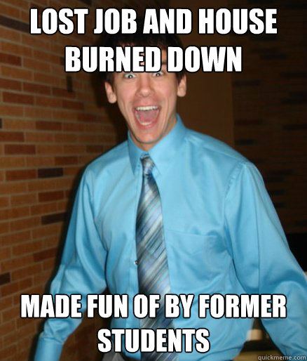 Lost Job and house burned down
 Made fun of by former students  Brett Messenger