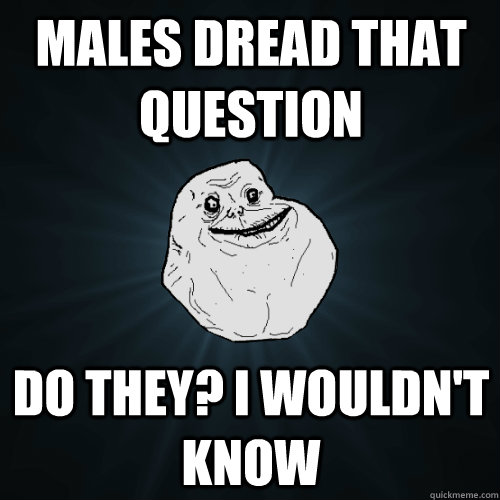 Males dread that question Do they? I wouldn't know  Forever Alone
