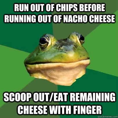 run out of chips before running out of nacho cheese scoop out/eat remaining cheese with finger  Foul Bachelor Frog
