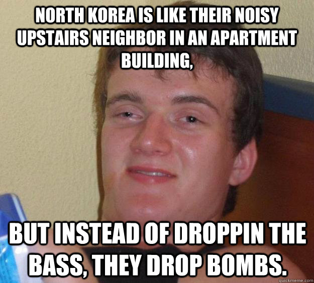 North Korea is like their noisy upstairs neighbor in an apartment building, but instead of droppin the bass, they drop bombs.  10 Guy