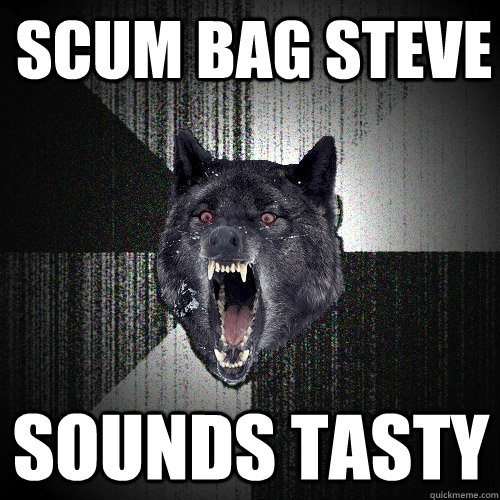 Scum bag steve Sounds tasty  Insanity Wolf