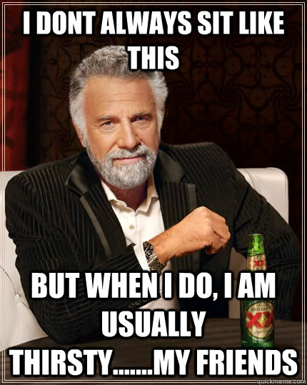 I dont always sit like this but when I do, i am usually thirsty.......my friends  The Most Interesting Man In The World