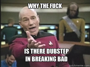 why the fuck Is there dubstep 
in breaking bad  Annoyed Picard