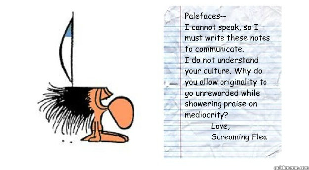 Palefaces--
I cannot speak, so I must write these notes to communicate.
I do not understand your culture. Why do you allow originality to go unrewarded while showering praise on mediocrity?
           Love,
           Screaming Flea
  Notes from Screaming Flea