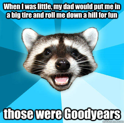 When I was little, my dad would put me in a big tire and roll me down a hill for fun those were Goodyears  Lame Pun Coon