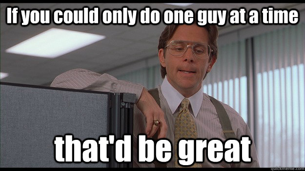 If you could only do one guy at a time that'd be great  officespace