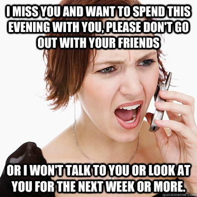 I miss you and want to spend this evening with you, please don't go out with your friends or I won't talk to you or look at you for the next week or more.  