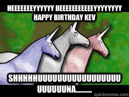 heeeeeeeyyyyyy heeeeeeeeeeeyyyyyyyy Happy Birthday Kev Shhhhhuuuuuuuuuuuuuuuuuuuuuuuna..........  