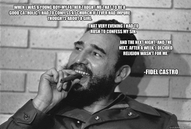 When I was a young boy, my father taught me that to be a good Catholic, I had to confess at church if I ever had impure thoughts about a girl. And the next night, and the next. After a week, I decided religion wasn't for me.
That very evening I had to r - When I was a young boy, my father taught me that to be a good Catholic, I had to confess at church if I ever had impure thoughts about a girl. And the next night, and the next. After a week, I decided religion wasn't for me.
That very evening I had to r good guy castro