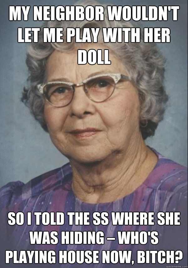 my neighbor wouldn't let me play with her doll so i told the SS where she was hiding – who's playing house now, bitch?
 - my neighbor wouldn't let me play with her doll so i told the SS where she was hiding – who's playing house now, bitch?
  Politically incorrect grandmother
