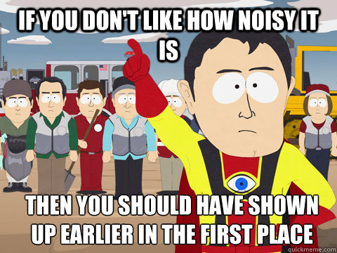 IF you don't like how noisy it is  then you should have shown up earlier in the first place  Captain Hindsight