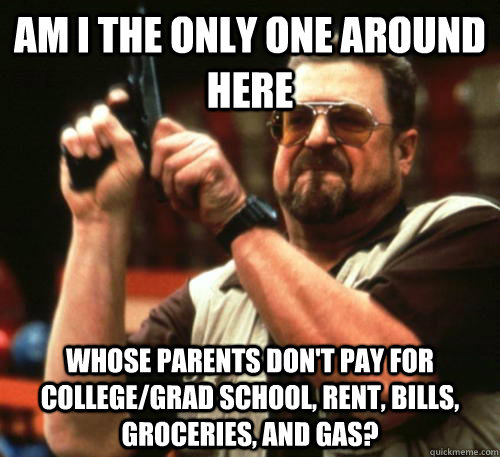 Am i the only one around here whose parents don't pay for college/grad school, rent, bills, groceries, and gas? - Am i the only one around here whose parents don't pay for college/grad school, rent, bills, groceries, and gas?  Am I The Only One Around Here