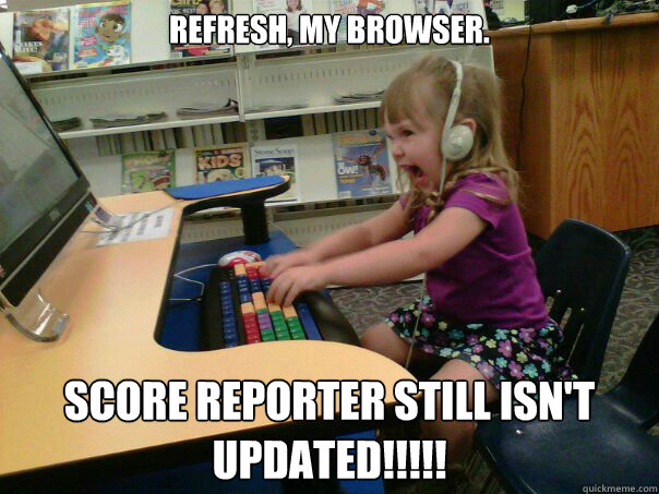 Refresh, my browser. Score Reporter still isn't UPDATED!!!!!  Angry computer girl