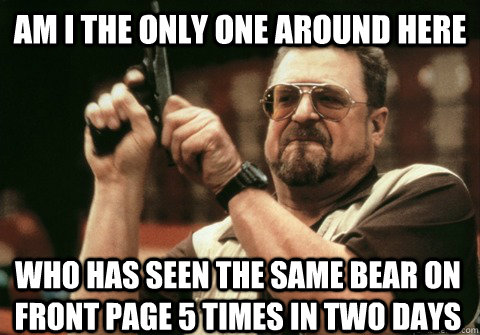 Am I the only one around here who has seen the same bear on front page 5 times in two days - Am I the only one around here who has seen the same bear on front page 5 times in two days  Am I the only one