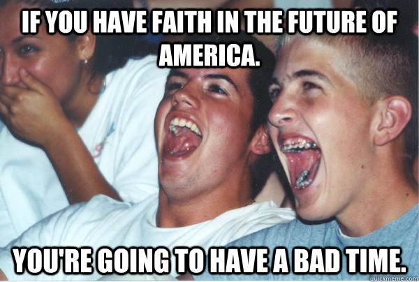 If you have faith in the future of America. You're going to have a bad time.  Immature High Schoolers