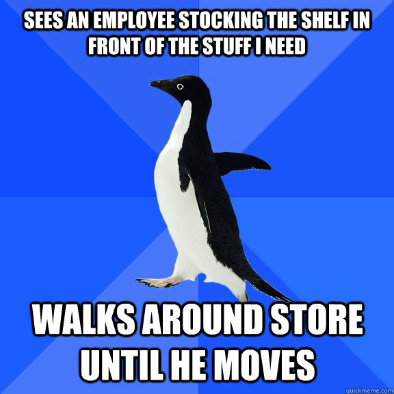 Sees an employee stocking the shelf in front of the stuff I need Walks around store until he moves    Socially Awkward Penguin