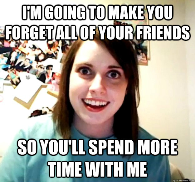 I'm going to make you forget all of your friends So you'll spend more time with me  Overly Attached Girlfriend