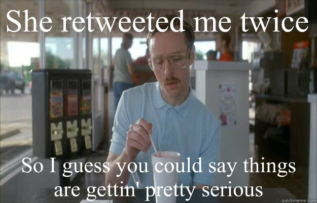 She retweeted me twice  So I guess you could say things are gettin' pretty serious  Kip from Napoleon Dynamite